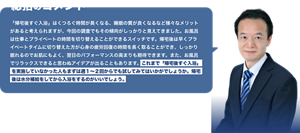 総括のコメント　「帰宅後すぐ入浴」はくつろぐ時間が長くなる、睡眠の質が良くなるなど様々なメリットがあると考えられますが、今回の調査でもその傾向がしっかりと見えてきました。お風呂は仕事とプライベートの時間を切り替えることができるスイッチです。帰宅後は早くプライベートタイムに切り替えた方が心身の疲労回復の時間を長く取ることができ、しっかり眠れるのでお肌にもよく、翌日のパフォーマンスの高まりも期待できます。また、お風呂でリラックスできると思わぬアイデアが出ることもあります。これまで「帰宅後すぐ入浴」  を実施していなかった人もまずは週１～２回からでも試してみてはいかがでしょうか。帰宅  後は水分補給をしてから入浴をするのがいいでしょう。