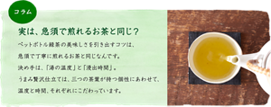 ［コラム］実は、急須で煎れるお茶と同じ？：ペットボトル緑茶の美味しさを引き出すコツは、急須で丁寧に煎れるお茶と同じなんです。決め手は、「湯の温度」と「浸出時間」。うまみ贅沢仕立ては、三つの茶葉が持つ個性にあわせて、温度と時間、それぞれにこだわっています。