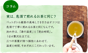 ［コラム］実は、急須で煎れるお茶と同じ？：ペットボトル緑茶の美味しさを引き出すコツは、急須で丁寧に煎れるお茶と同じなんです。決め手は、「湯の温度」と「浸出時間」。うまみ贅沢仕立ては、三つの茶葉が持つ個性にあわせて、温度と時間、それぞれにこだわっています。