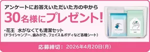 アンケートにお答えいただいた方の中から30名様にプレゼント！ 花王 水がなくても清潔セット（ドライシャンプー、歯みがき、フェイス＆ボディなど各種シート）　応募締め切り：2026年4月20日（月）