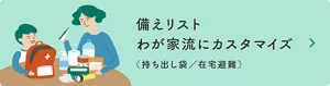 備えリスト わが家流にカスタマイズ（持ち出し袋／在宅避難）