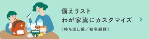 備えリスト わが家流にカスタマイズ（持ち出し袋／在宅避難）