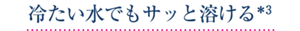 冷たい水でもサッと溶ける＊3