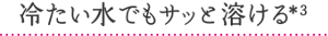 冷たい水でもサッと溶ける＊3