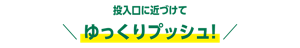 投入口に近づけて ゆっくりプッシュ! 
