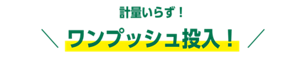 計量いらず！ ワンプッシュ投入！ 