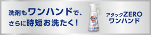 洗剤もワンハンドで、 さらに時短お洗た く！ アタック ワンハンド ZERO