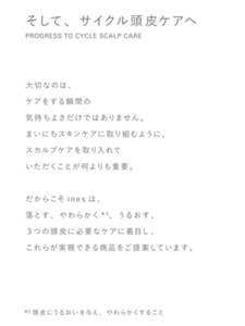 そして、サイクル頭皮ケアへ PROGRESS TO CYCLE SCALP CARE 大切なのは、ケアをする瞬間の気持ちよさだけではありません。まいにちスキンケアに取り組むように、スカルプケアを取り入れていただくことが何よりも重要。だからこそinesは、落とす、やわらかく*3、うるおす、３つの頭皮に必要なケアに着目し、これらが実現できる商品をご提案しています。*3頭皮にうるおいを与え、やわらかくすること
