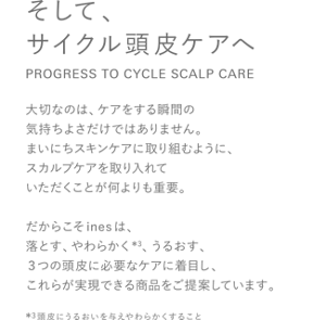 そして、サイクル頭皮ケアへ PROGRESS TO CYCLE SCALP CARE 大切なのは、ケアをする瞬間の気持ちよさだけではありません。まいにちスキンケアに取り組むように、スカルプケアを取り入れていただくことが何よりも重要。だからこそinesは、落とす、やわらかく*3、うるおす、３つの頭皮に必要なケアに着目し、これらが実現できる商品をご提案しています。*3頭皮にうるおいを与え、やわらかくすること