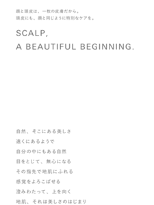 顔と頭皮は、一枚の皮膚だから。頭皮にも、顔と同じように特別なケアを。SCALP, A BEAUTIFUL BEGINNING.自然、そこにある美しさ遠くにあるようで自分の中にもある自然目をとじて、無心になるその指先で地肌にふれる感覚をよろこばせる澄みわたって、上を向く地肌、それは美しさのはじまり