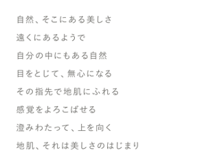 顔と頭皮は、一枚の皮膚だから。頭皮にも、顔と同じように特別なケアを。SCALP, A BEAUTIFUL BEGINNING.自然、そこにある美しさ遠くにあるようで自分の中にもある自然目をとじて、無心になるその指先で地肌にふれる感覚をよろこばせる澄みわたって、上を向く地肌、それは美しさのはじまり
