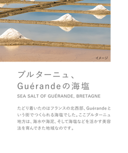 ブルターニュ、Guérandeの海塩 SEA SALT OF GUÉRANDE, BRETAGNE たどり着いたのはフランスの北西部、Guérandeという街でつくられる海塩でした。ここブルターニュ地方は、海水や海泥、そして海塩などを活かす美容法を育んできた地域なのです。