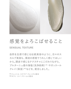 感覚をよろこばせること SENSUAL TEXTURE 自然を五感で感じる伝統美容のように、日々のスカルプ美容も、頭皮の感覚でうれしく感じてほしいから。頭皮で感じるテクスチャにこだわりながら、ブルターニュ産の海塩（洗浄助剤）*1 やガッスールクレイ（保湿）*2などを、配合しました。*1ジェントル スクラブ クレンズに配合　 *2タラソ スパ クリームに配合