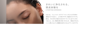 きれいに浄化される、頭皮体験を A PURIFYING EXPERIENCE inesは、ジェントル スクラブ クレンズにただ天然の海塩だけではなく、より砕けやすい独自のスクラブも配合。それぞれの粒の大きさやバランスにまでこだわりました。古い角質を取り除くそのとき、頭皮がきもちいいと感じるように繊細な処方に仕上げているのです。