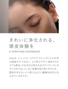 きれいに浄化される、頭皮体験を A PURIFYING EXPERIENCE inesは、ジェントル スクラブ クレンズにただ天然の海塩だけではなく、より砕けやすい独自のスクラブも配合。それぞれの粒の大きさやバランスにまでこだわりました。古い角質を取り除くそのとき、頭皮がきもちいいと感じるように繊細な処方に仕上げているのです。
