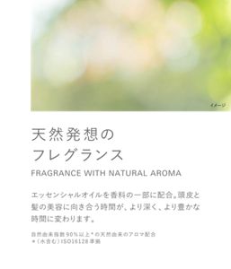 天然発想のフレグランス FRAGRANCE WITH NATURAL AROMA エッセンシャルオイルを香料の一部に配合。頭皮と髪の美容に向き合う時間が、より深く、より豊かな時間に変わります。自然由来指数90％以上*の天然由来のアロマ配合 ＊（水含む）ISO16128準拠
