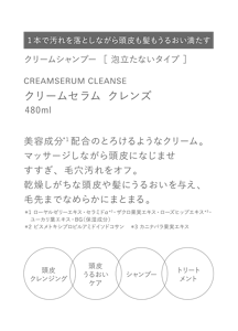 1本で汚れを落としながら頭皮も髪もうるおい満たす　クリームシャンプー  ［ 泡立たないタイプ ］　CREAMSERUM CLEANSE　クリームセラム クレンズ　480ml　美容成分*1配合のとろけるようなクリーム。マッサージしながら頭皮になじませすすぎ、毛穴汚れをオフ。乾燥しがちな頭皮や髪にうるおいを与え、毛先までなめらかにまとまる。　＊1 ローヤルゼリーエキス・セラミドα＊2・ザクロ果実エキス・ローズヒップエキス＊3・ユーカリ葉エキス・BG（保湿成分）　＊2 ビスメトキシプロピルアミドイソドコサン　＊3 カニナバラ果実エキス　頭皮クレンジング　頭皮うるおいケア　シャンプー　トリートメント