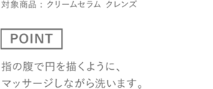 ［POINT］指の腹で円を描くように、マッサージしながら洗います。　対象商品 : クリームセラム クレンズ