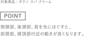 ［POINT］側頭部、後頭部、首を先にほぐすと、前頭部、頭頂部付近の動きが良くなります。　対象商品 : タラソ スパ クリーム