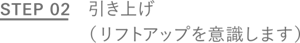 STEP 02 引き上げ（リフトアップを意識します）