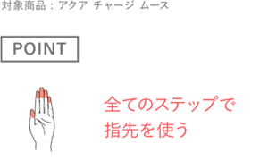 ［POINT］全てのステップで指先を使う　対象商品 : アクア チャージ ムース