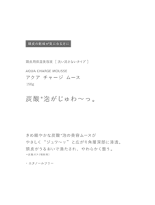 頭皮の乾燥が気になる方に　頭皮用保湿美容液  ［ 洗い流さないタイプ ］　AQUA CHARGE MOUSSE　アクア チャージ ムース　150g　炭酸＊泡がじゅわ〜っ。　きめ細やかな炭酸＊泡の美容ムースがやさしく“ジュワ〜ッ”と広がり角層深部に浸透。頭皮がうるおいで満たされ、やわらかく整う。　＊炭酸ガス（噴射剤）　・エタノールフリー