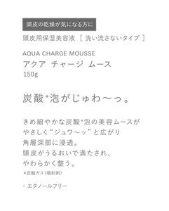 頭皮の乾燥が気になる方に　頭皮用保湿美容液  ［ 洗い流さないタイプ ］　AQUA CHARGE MOUSSE　アクア チャージ ムース　150g　炭酸＊泡がじゅわ〜っ。　きめ細やかな炭酸＊泡の美容ムースがやさしく“ジュワ〜ッ”と広がり角層深部に浸透。頭皮がうるおいで満たされ、やわらかく整う。　＊炭酸ガス（噴射剤）　・エタノールフリー