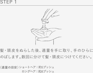 STEP 1 髪・頭皮をぬらした後、適量を手に取り、手のひらにのばします。数回に分けて髪・頭皮につけてください。〈適量の目安〉ショートヘア：約5プッシュ 　ロングヘア：約8プッシュ