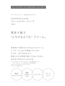 クリームシャンプー  ［ 泡立たないタイプ ］　CREAMSERUM CLEANSE　クリームセラム クレンズ　480ml　頭皮で髪で“とろけるような”クリーム。　美容成分*1配合のとろけるようなクリーム。　マッサージしながら頭皮になじませすすぎ、毛穴汚れをオフ。乾燥しがちな頭皮や髪にうるおいを与え、毛先までなめらかにまとまる。　＊1 ローヤルゼリーエキス・セラミドα＊2・ザクロ果実エキス・ローズヒップエキス＊3・ユーカリ葉エキス・BG（保湿成分）　＊2 ビスメトキシプロピルアミドイソドコサン　＊3 カニナバラ果実エキス　頭皮クレンジング　頭皮うるおいケア　シャンプー　トリートメント