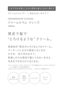 クリームシャンプー  ［ 泡立たないタイプ ］　CREAMSERUM CLEANSE　クリームセラム クレンズ　480ml　頭皮で髪で“とろけるような”クリーム。　美容成分*1配合のとろけるようなクリーム。　マッサージしながら頭皮になじませすすぎ、毛穴汚れをオフ。乾燥しがちな頭皮や髪にうるおいを与え、毛先までなめらかにまとまる。　＊1 ローヤルゼリーエキス・セラミドα＊2・ザクロ果実エキス・ローズヒップエキス＊3・ユーカリ葉エキス・BG（保湿成分）　＊2 ビスメトキシプロピルアミドイソドコサン　＊3 カニナバラ果実エキス　頭皮クレンジング　頭皮うるおいケア　シャンプー　トリートメント