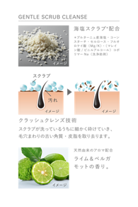 GENTLE SCRUB CLEANSE　海塩スクラブ＊配合　＊ブルターニュ産海塩・コーンスターチ・セルロース・フルオロケイ酸（Mg/K）・（マレイン酸/ビニルアルコール）コポリマーNa（洗浄助剤）　クラッシュクレンズ技術　スクラブが洗っているうちに細かく砕けていき、毛穴まわりの古い角質・皮脂を取り去ります。　天然由来のアロマ配合　ライム＆ベルガモットの香り。