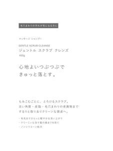 毛穴まわりの汚れが気になる方に　マッサージ シャンプー　GENTLE SCRUB CLEANSE　ジェントル スクラブ クレンズ　400g　心地よいつぶつぶできゅっと落とす。　もみこむごとに、とろけるスクラブ。　古い角質・皮脂・毛穴まわりの老廃物までするりと取り去りクリーンな頭皮へ。　・毛先までさらっと軽やかな洗い上がり　・クリーミィな泡で髪の絡まりを防ぐ　・ノンシリコーン処方