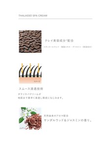 THALASSO SPA CREAM　クレイ美容成分＊配合　＊ガッスールクレイ・海藻エキス・グリセリン（保湿成分）　スムース浸透技術　タラソスパクリームが地肌まで素早く浸透し頭皮になじみます。　天然由来のアロマ配合　サンダルウッド＆ジャスミンの香り。
