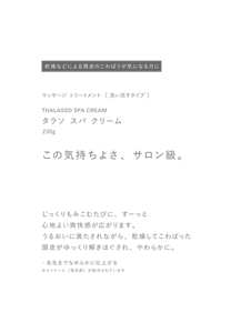 乾燥などによる頭皮のこわばりが気になる方に　マッサージ トリートメント  ［ 洗い流すタイプ ］　THALASSO SPA CREAM　タラソ スパ クリーム　230g　この気持ちよさ、サロン級。　じっくりもみこむたびに、すーっと心地よい爽快感が広がります。うるおいに満たされながら、乾燥してこわばった頭皮がゆっくり解きほぐされ、やわらかに。　・毛先までなめらかに仕上がる　※メントール（清涼剤）が配合されています