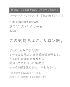 乾燥などによる頭皮のこわばりが気になる方に　マッサージ トリートメント  ［ 洗い流すタイプ ］　THALASSO SPA CREAM　タラソ スパ クリーム　230g　この気持ちよさ、サロン級。　じっくりもみこむたびに、すーっと心地よい爽快感が広がります。うるおいに満たされながら、乾燥してこわばった頭皮がゆっくり解きほぐされ、やわらかに。　・毛先までなめらかに仕上がる　※メントール（清涼剤）が配合されています