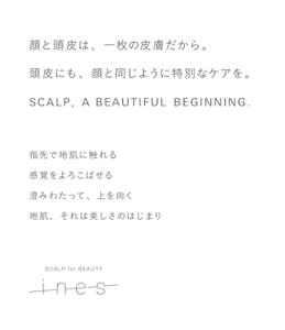 顔と頭皮は、一枚の皮膚だから。頭皮にも、顔と同じように特別なケアを。SCALP, A BEAUTIFUL BEGINNING.　指先で地肌に触れる感覚をよろこばせる澄みわたって、上を向く地肌、それは美しさのはじまり　SCALP for BEAUTY ines
