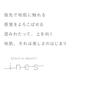顔と頭皮は、一枚の皮膚だから。頭皮にも、顔と同じように特別なケアを。SCALP, A BEAUTIFUL BEGINNING.　指先で地肌に触れる感覚をよろこばせる澄みわたって、上を向く地肌、それは美しさのはじまり　SCALP for BEAUTY ines
