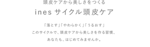 頭皮から美しさをつくる　inesサイクル頭皮ケア　「落とす」「やわらかく」「うるおす」このサイクルで、頭皮ケアから美しさを作る習慣、あなたも、はじめてみませんか。