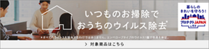 暮らしのきれいを守ろう!プロテクトJAPAN by花王 いつものお掃除でおうちのウイルス除去* *すべてのウイルスを除去するわけではありません。エンベロープのウイルス1種で効果を検証。