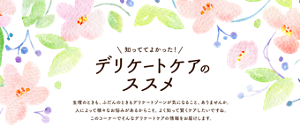 知っててよかった！ デリケートケアのススメ。生理のときも、ふだんのときもデリケートゾーンが気になること、ありませんか。人によって様々なお悩みがあるからこそ、よく知って賢くケアしたいですね。このコーナーでそんなデリケートケアの情報をお届けします。