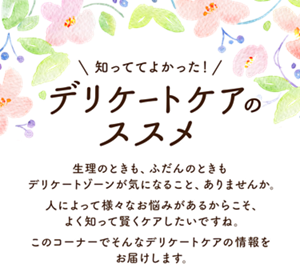 知っててよかった！ デリケートケアのススメ。生理のときも、ふだんのときもデリケートゾーンが気になること、ありませんか。人によって様々なお悩みがあるからこそ、よく知って賢くケアしたいですね。このコーナーでそんなデリケートケアの情報をお届けします。
