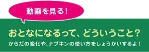 動画を見る！ おとなになるって、どういうこと？ からだの変化や、ナプキンの使い方をしょうかいするよ！