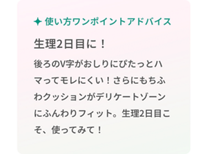 使い方ワンポイントアドバイス 生理2日目に！後ろのV字がおしりにぴたっとハマってモレにくい！さらにもちふわクッションがデリケートゾーンにふんわりフィット。生理2日目こそ、使ってみて！