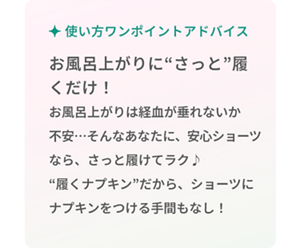 使い方ワンポイントアドバイス お風呂上がりに"さっと"履くだけ！ お風呂上がりは経血が垂れないか不安･･･そんなあなたに、安心ショーツなら、さっと履けてラク♪"履くナプキン"だから、ショーツにナプキンをつける手間もなし！