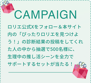 CAMPAIGN ロリエ公式Xをフォロー＆本サイト内の「ぴったりロリエを見つけよう！」の診断結果の投稿をしてくれた人の中から抽選で500名様に、生理中の推し活シーンを全力でサポートするセットが当たる！