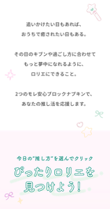 追いかけたい日もあれば、おうちで癒されたい日もある。その日のキブンや過ごし方に合わせてもっと夢中になれるように、ロリエにできること。2つモレ安心ブロックナプキンで、あなたの推し活を応援できます。 今日の"推し方"を選んでクリック ぴったりロリエを見つけよう！