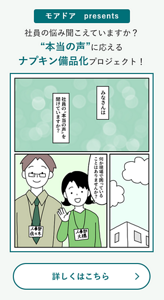 モアドア presents 社員の悩み聞こえていますか？“本当の声”に応えるナプキン備品化プロジェクト！ 詳しくはこちら