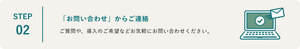 STEP02 「お問い合わせ」からご連絡 ご質問や、導入のご希望などお気軽にお問い合わせください。