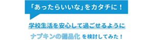 「あったらいいな」をカタチに！学校生活を安心して過ごせるようにナプキンの備品化を検討してみた！