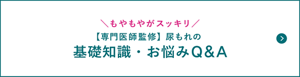 もやもやがスッキリ【専門医師監修】尿もれの基礎知識・お悩みQ&Aのページへ。